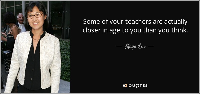 Some of your teachers are actually closer in age to you than you think. - Maya Lin