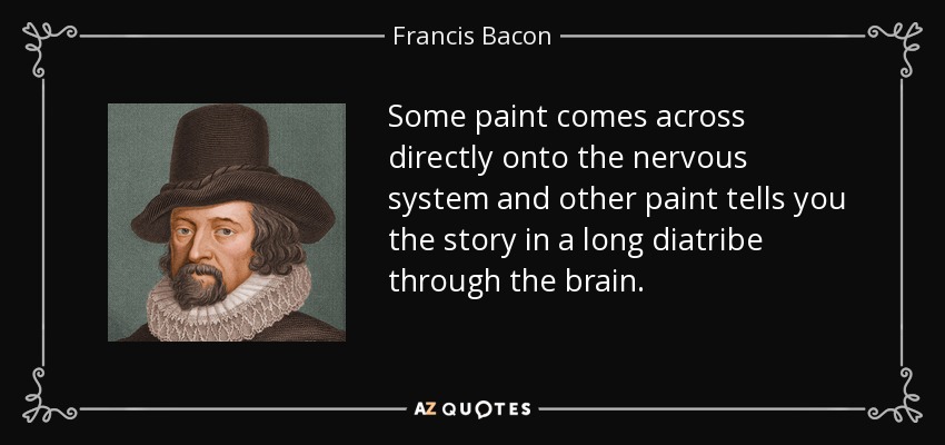 Some paint comes across directly onto the nervous system and other paint tells you the story in a long diatribe through the brain. - Francis Bacon