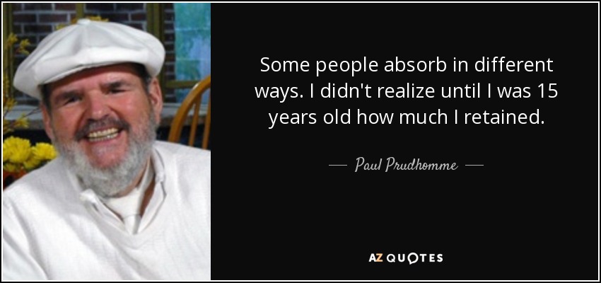 Some people absorb in different ways. I didn't realize until I was 15 years old how much I retained. - Paul Prudhomme