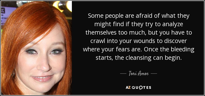 Some people are afraid of what they might find if they try to analyze themselves too much, but you have to crawl into your wounds to discover where your fears are. Once the bleeding starts, the cleansing can begin. - Tori Amos