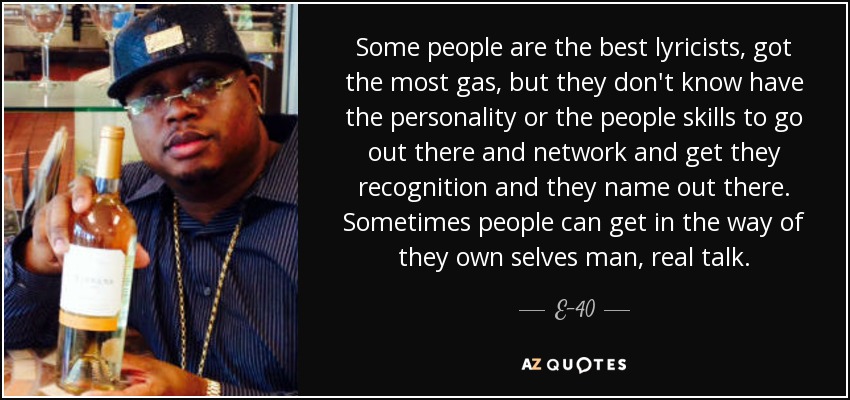Some people are the best lyricists, got the most gas, but they don't know have the personality or the people skills to go out there and network and get they recognition and they name out there. Sometimes people can get in the way of they own selves man, real talk. - E-40