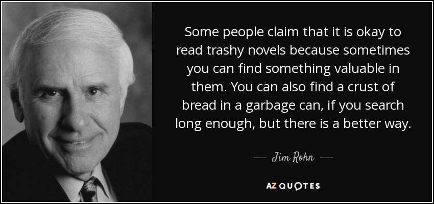 Some people claim that it is okay to read trashy novels because sometimes you can find something valuable in them. You can also find a crust of bread in a garbage can, if you search long enough, but there is a better way. - Jim Rohn