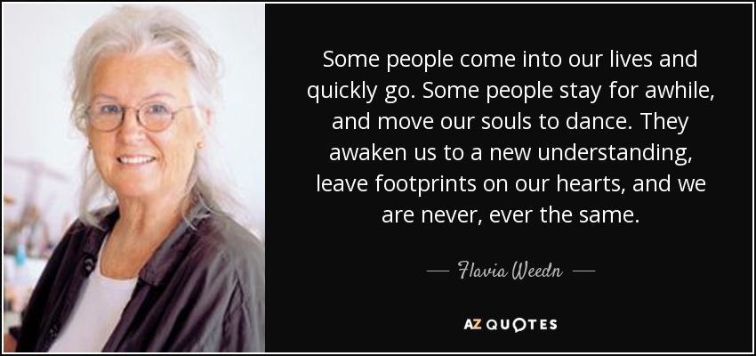 Some people come into our lives and quickly go. Some people stay for awhile, and move our souls to dance. They awaken us to a new understanding, leave footprints on our hearts, and we are never, ever the same. - Flavia Weedn