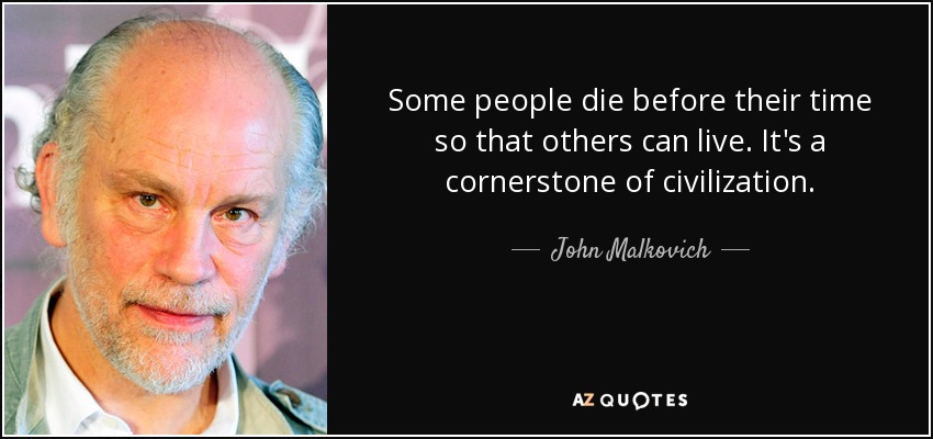 Some people die before their time so that others can live. It's a cornerstone of civilization. - John Malkovich