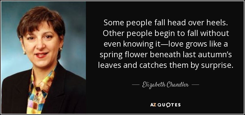 Some people fall head over heels. Other people begin to fall without even knowing it—love grows like a spring flower beneath last autumn’s leaves and catches them by surprise. - Elizabeth Chandler