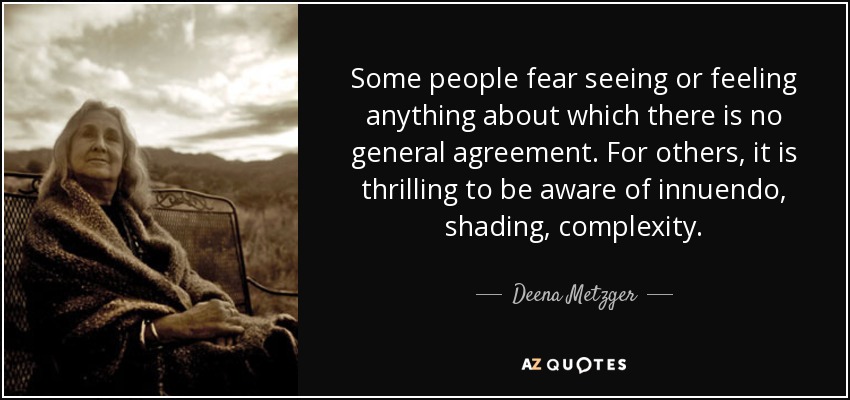 Some people fear seeing or feeling anything about which there is no general agreement. For others, it is thrilling to be aware of innuendo, shading, complexity. - Deena Metzger