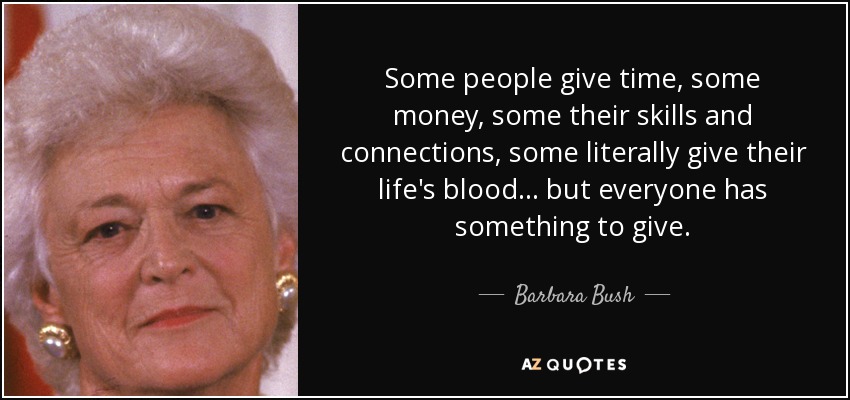 Some people give time, some money, some their skills and connections, some literally give their life's blood . . . but everyone has something to give. - Barbara Bush