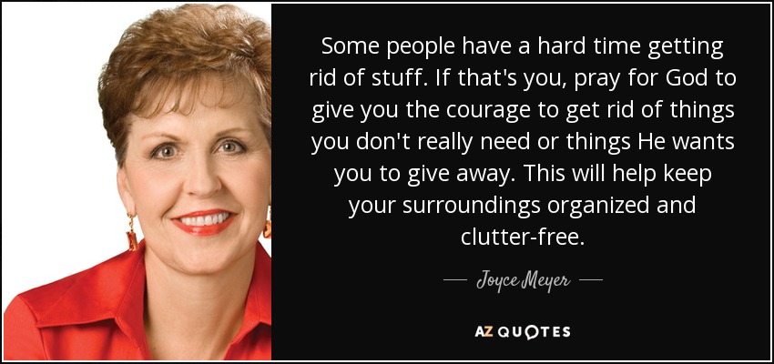 Some people have a hard time getting rid of stuff. If that's you, pray for God to give you the courage to get rid of things you don't really need or things He wants you to give away. This will help keep your surroundings organized and clutter-free. - Joyce Meyer