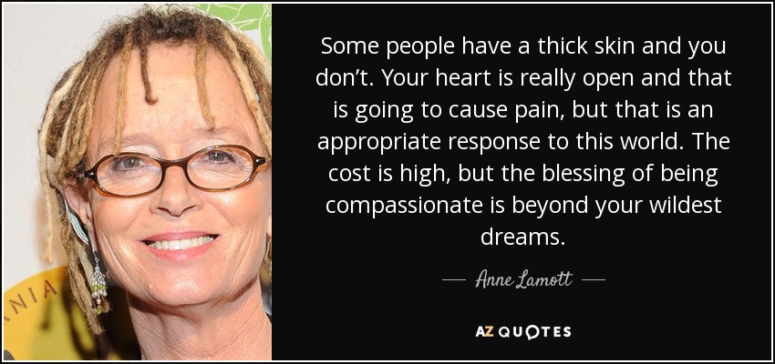 Some people have a thick skin and you don’t. Your heart is really open and that is going to cause pain, but that is an appropriate response to this world. The cost is high, but the blessing of being compassionate is beyond your wildest dreams. - Anne Lamott