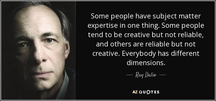 Some people have subject matter expertise in one thing. Some people tend to be creative but not reliable, and others are reliable but not creative. Everybody has different dimensions. - Ray Dalio