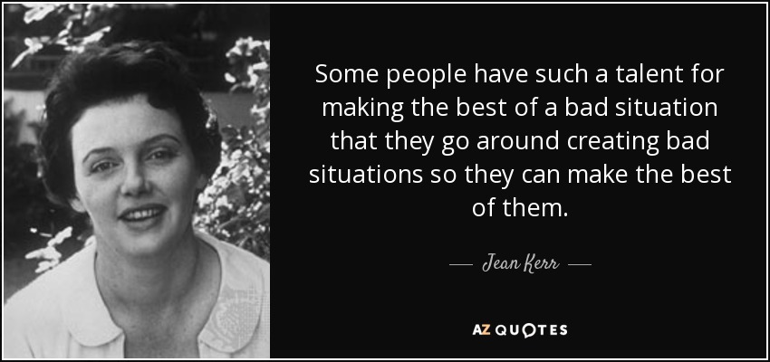 Some people have such a talent for making the best of a bad situation that they go around creating bad situations so they can make the best of them. - Jean Kerr