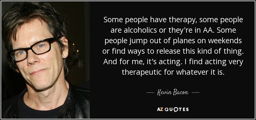 Some people have therapy, some people are alcoholics or they're in AA. Some people jump out of planes on weekends or find ways to release this kind of thing. And for me, it's acting. I find acting very therapeutic for whatever it is. - Kevin Bacon