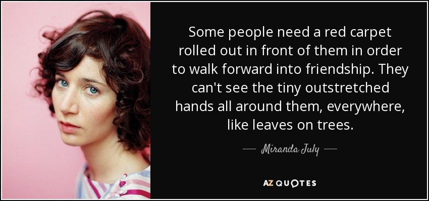 Some people need a red carpet rolled out in front of them in order to walk forward into friendship. They can't see the tiny outstretched hands all around them, everywhere, like leaves on trees. - Miranda July