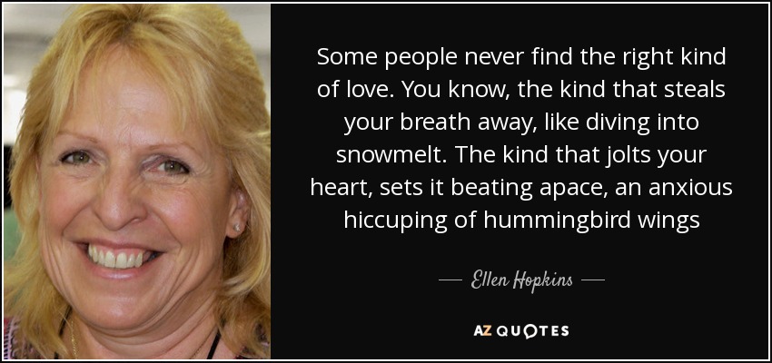 Some people never find the right kind of love. You know, the kind that steals your breath away, like diving into snowmelt. The kind that jolts your heart, sets it beating apace, an anxious hiccuping of hummingbird wings - Ellen Hopkins