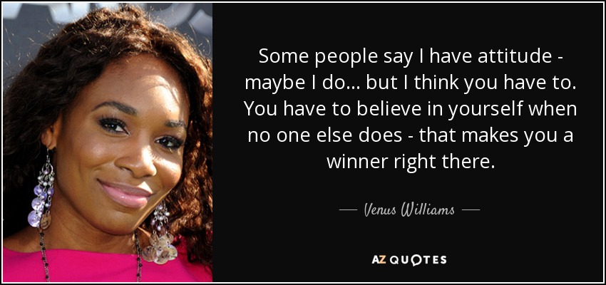 Some people say I have attitude - maybe I do... but I think you have to. You have to believe in yourself when no one else does - that makes you a winner right there. - Venus Williams