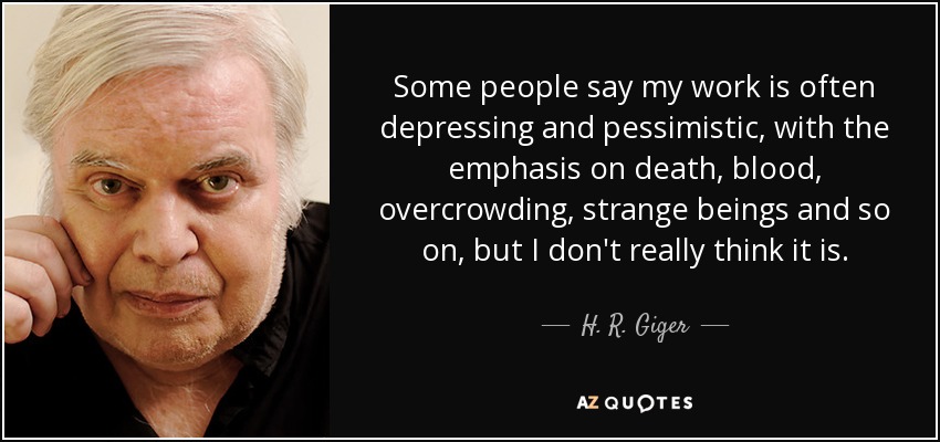 Some people say my work is often depressing and pessimistic, with the emphasis on death, blood, overcrowding, strange beings and so on, but I don't really think it is. - H. R. Giger