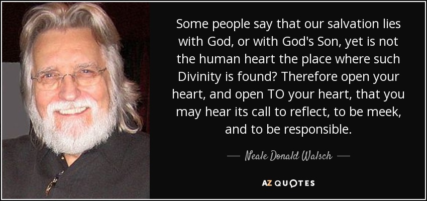 Some people say that our salvation lies with God, or with God's Son, yet is not the human heart the place where such Divinity is found? Therefore open your heart, and open TO your heart, that you may hear its call to reflect, to be meek, and to be responsible. - Neale Donald Walsch