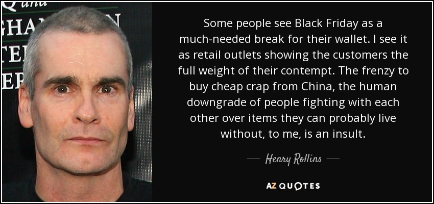 Some people see Black Friday as a much-needed break for their wallet. I see it as retail outlets showing the customers the full weight of their contempt. The frenzy to buy cheap crap from China, the human downgrade of people fighting with each other over items they can probably live without, to me, is an insult. - Henry Rollins