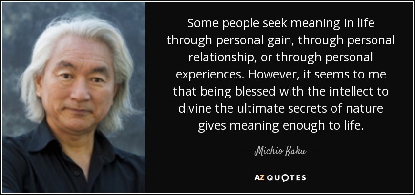 Some people seek meaning in life through personal gain, through personal relationship, or through personal experiences. However, it seems to me that being blessed with the intellect to divine the ultimate secrets of nature gives meaning enough to life. - Michio Kaku