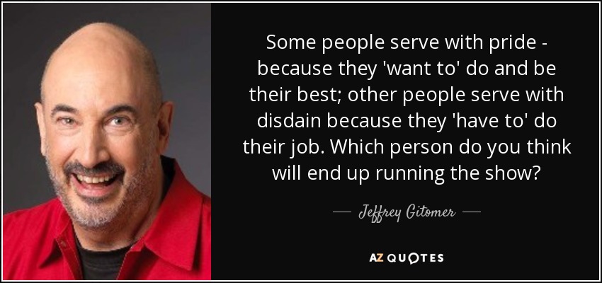 Some people serve with pride - because they 'want to' do and be their best; other people serve with disdain because they 'have to' do their job. Which person do you think will end up running the show? - Jeffrey Gitomer