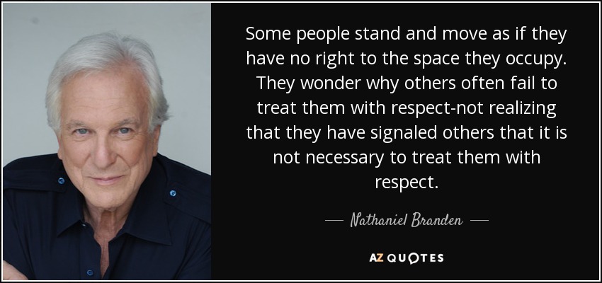 Some people stand and move as if they have no right to the space they occupy. They wonder why others often fail to treat them with respect-not realizing that they have signaled others that it is not necessary to treat them with respect. - Nathaniel Branden