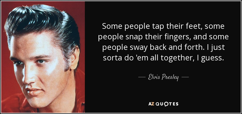Some people tap their feet, some people snap their fingers, and some people sway back and forth. I just sorta do 'em all together, I guess. - Elvis Presley