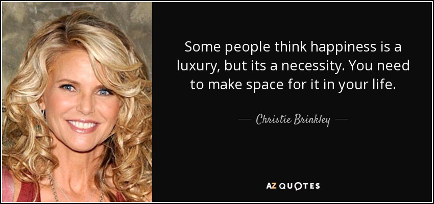 Some people think happiness is a luxury, but its a necessity. You need to make space for it in your life. - Christie Brinkley