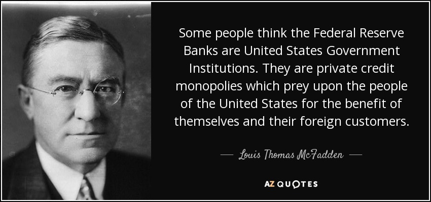 Some people think the Federal Reserve Banks are United States Government Institutions. They are private credit monopolies which prey upon the people of the United States for the benefit of themselves and their foreign customers. - Louis Thomas McFadden