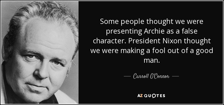 Some people thought we were presenting Archie as a false character. President Nixon thought we were making a fool out of a good man. - Carroll O'Connor