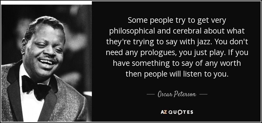 Some people try to get very philosophical and cerebral about what they're trying to say with jazz. You don't need any prologues, you just play. If you have something to say of any worth then people will listen to you. - Oscar Peterson
