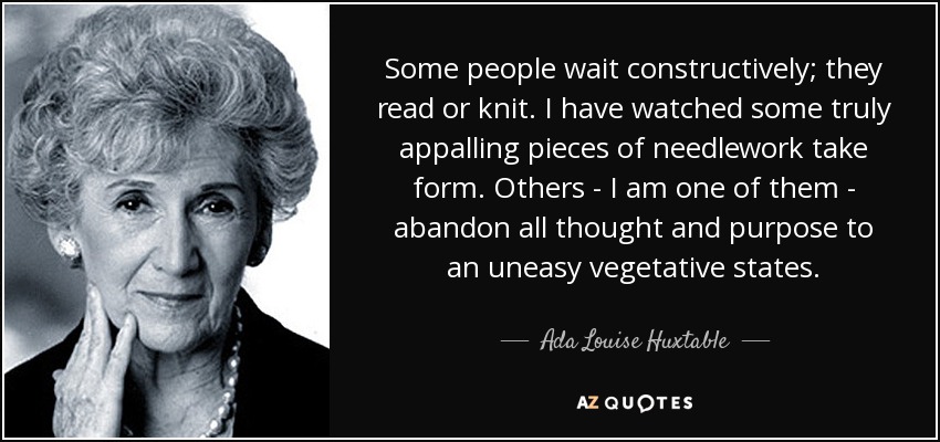 Some people wait constructively; they read or knit. I have watched some truly appalling pieces of needlework take form. Others - I am one of them - abandon all thought and purpose to an uneasy vegetative states. - Ada Louise Huxtable