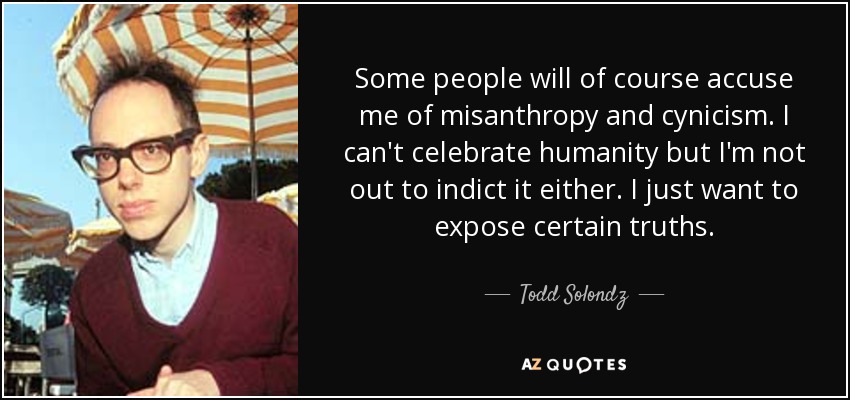 Some people will of course accuse me of misanthropy and cynicism. I can't celebrate humanity but I'm not out to indict it either. I just want to expose certain truths. - Todd Solondz