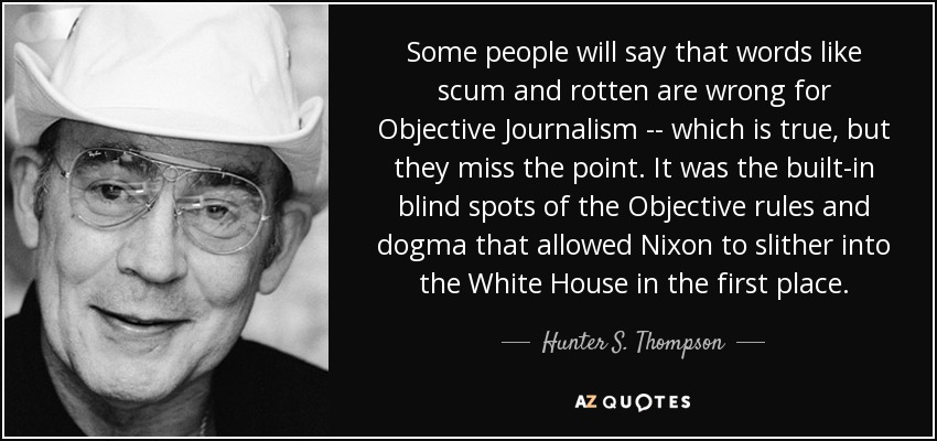 Some people will say that words like scum and rotten are wrong for Objective Journalism -- which is true, but they miss the point. It was the built-in blind spots of the Objective rules and dogma that allowed Nixon to slither into the White House in the first place. - Hunter S. Thompson
