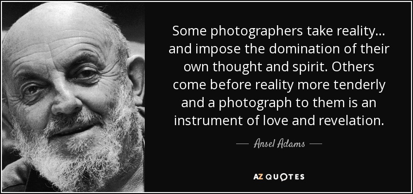 Some photographers take reality... and impose the domination of their own thought and spirit. Others come before reality more tenderly and a photograph to them is an instrument of love and revelation. - Ansel Adams