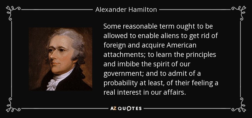 Some reasonable term ought to be allowed to enable aliens to get rid of foreign and acquire American attachments; to learn the principles and imbibe the spirit of our government; and to admit of a probability at least, of their feeling a real interest in our affairs. - Alexander Hamilton
