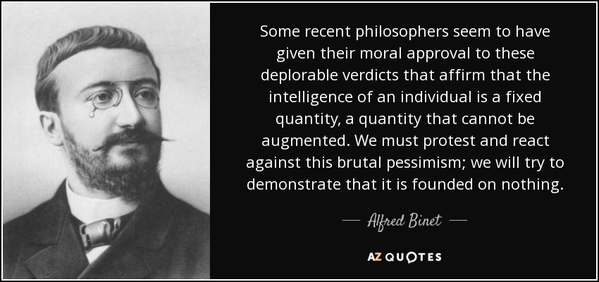 Some recent philosophers seem to have given their moral approval to these deplorable verdicts that affirm that the intelligence of an individual is a fixed quantity, a quantity that cannot be augmented. We must protest and react against this brutal pessimism; we will try to demonstrate that it is founded on nothing. - Alfred Binet