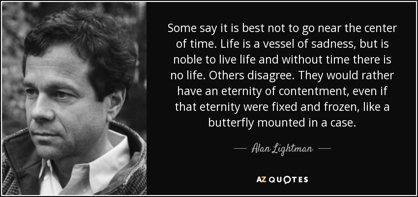 Some say it is best not to go near the center of time. Life is a vessel of sadness, but is noble to live life and without time there is no life. Others disagree. They would rather have an eternity of contentment, even if that eternity were fixed and frozen, like a butterfly mounted in a case. - Alan Lightman