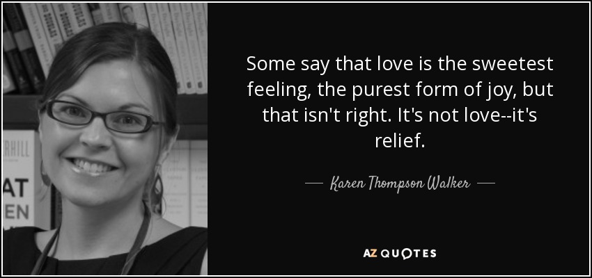 Some say that love is the sweetest feeling, the purest form of joy, but that isn't right. It's not love--it's relief. - Karen Thompson Walker