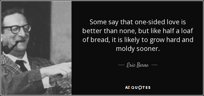 Some say that one-sided love is better than none, but like half a loaf of bread, it is likely to grow hard and moldy sooner. - Eric Berne