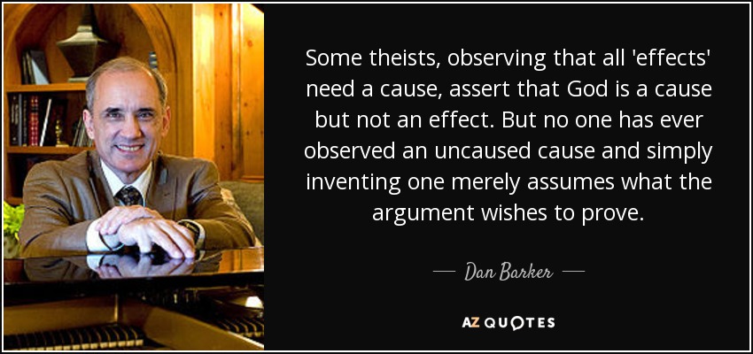 Some theists, observing that all 'effects' need a cause, assert that God is a cause but not an effect. But no one has ever observed an uncaused cause and simply inventing one merely assumes what the argument wishes to prove. - Dan Barker