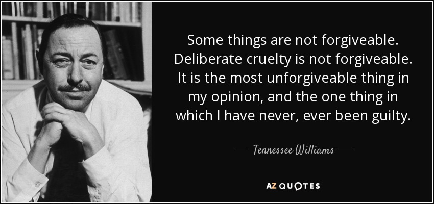 Some things are not forgiveable. Deliberate cruelty is not forgiveable. It is the most unforgiveable thing in my opinion, and the one thing in which I have never, ever been guilty. - Tennessee Williams