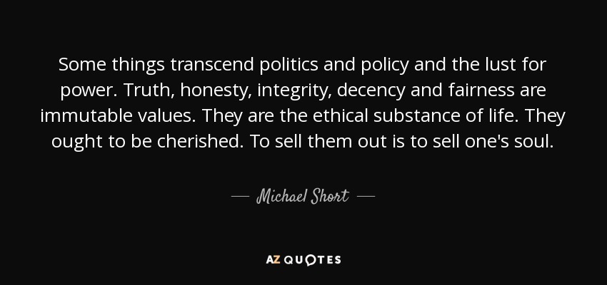 Some things transcend politics and policy and the lust for power. Truth, honesty, integrity, decency and fairness are immutable values. They are the ethical substance of life. They ought to be cherished. To sell them out is to sell one's soul. - Michael Short