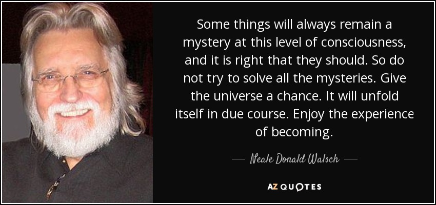 Some things will always remain a mystery at this level of consciousness, and it is right that they should. So do not try to solve all the mysteries. Give the universe a chance. It will unfold itself in due course. Enjoy the experience of becoming. - Neale Donald Walsch