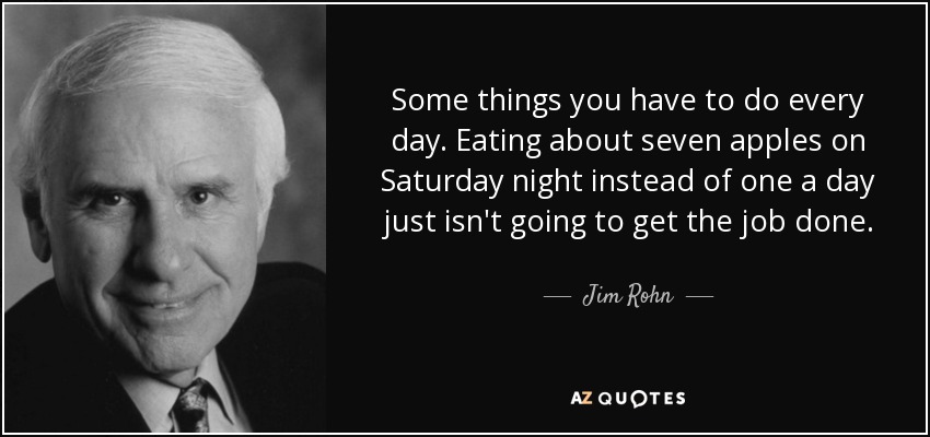 Some things you have to do every day. Eating about seven apples on Saturday night instead of one a day just isn't going to get the job done. - Jim Rohn