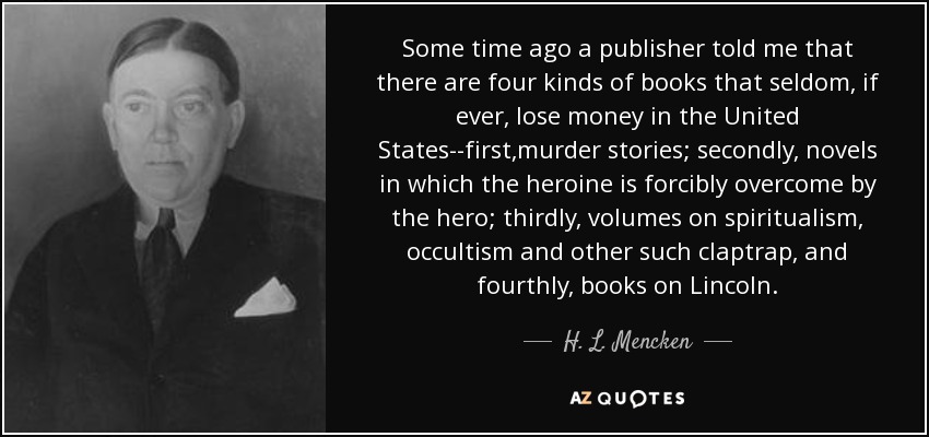 Some time ago a publisher told me that there are four kinds of books that seldom, if ever, lose money in the United States--first,murder stories; secondly, novels in which the heroine is forcibly overcome by the hero; thirdly, volumes on spiritualism, occultism and other such claptrap, and fourthly, books on Lincoln. - H. L. Mencken