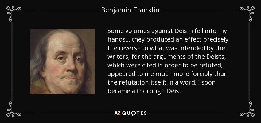 Some volumes against Deism fell into my hands ... they produced an effect precisely the reverse to what was intended by the writers; for the arguments of the Deists, which were cited in order to be refuted, appeared to me much more forcibly than the refutation itself; in a word, I soon became a thorough Deist. - Benjamin Franklin