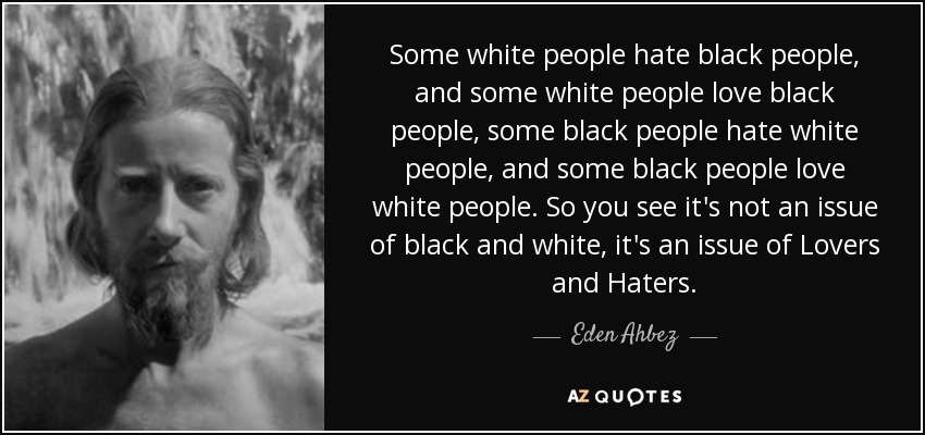 Some white people hate black people, and some white people love black people, some black people hate white people, and some black people love white people. So you see it's not an issue of black and white, it's an issue of Lovers and Haters. - Eden Ahbez