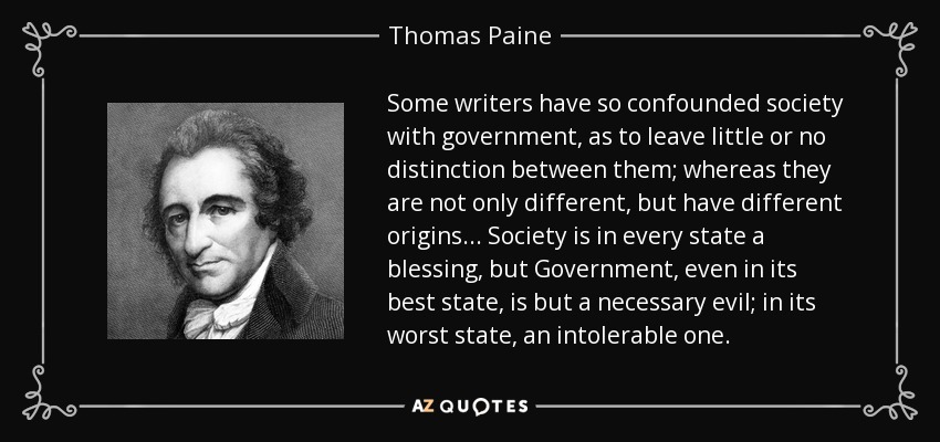 Some writers have so confounded society with government, as to leave little or no distinction between them; whereas they are not only different, but have different origins ... Society is in every state a blessing, but Government, even in its best state, is but a necessary evil; in its worst state, an intolerable one. - Thomas Paine