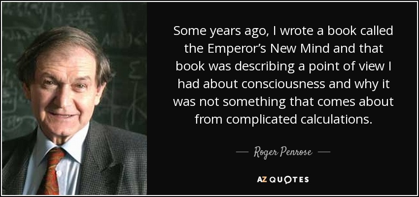 Some years ago, I wrote a book called the Emperor’s New Mind and that book was describing a point of view I had about consciousness and why it was not something that comes about from complicated calculations. - Roger Penrose