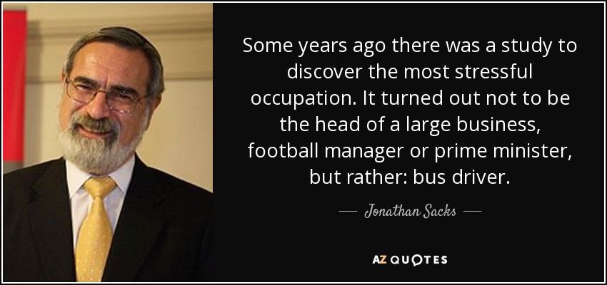 Some years ago there was a study to discover the most stressful occupation. It turned out not to be the head of a large business, football manager or prime minister, but rather: bus driver. - Jonathan Sacks